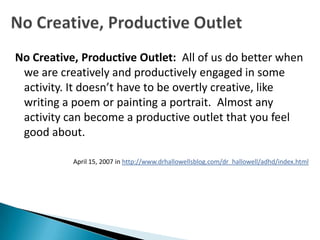 No Creative, Productive Outlet: All of us do better when
 we are creatively and productively engaged in some
 activity. It doesn’t have to be overtly creative, like
 writing a poem or painting a portrait. Almost any
 activity can become a productive outlet that you feel
 good about.

           April 15, 2007 in http://www.drhallowellsblog.com/dr_hallowell/adhd/index.html
 