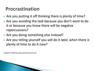    Are you putting it off thinking there is plenty of time?
   Are you avoiding the task because you don't want to do
    it or because you know there will be negative
    repercussions?
   Are you doing something else instead?
   Are you telling yourself you will do it later, when there is
    plenty of time to do it now?

Catalytic Coaching www.sandymaynard.com
 