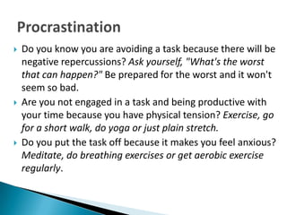    Do you know you are avoiding a task because there will be
    negative repercussions? Ask yourself, "What's the worst
    that can happen?" Be prepared for the worst and it won't
    seem so bad.
   Are you not engaged in a task and being productive with
    your time because you have physical tension? Exercise, go
    for a short walk, do yoga or just plain stretch.
   Do you put the task off because it makes you feel anxious?
    Meditate, do breathing exercises or get aerobic exercise
    regularly.
 