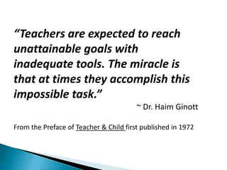 “Teachers are expected to reach
unattainable goals with
inadequate tools. The miracle is
that at times they accomplish this
impossible task.”
                                        ~ Dr. Haim Ginott

From the Preface of Teacher & Child first published in 1972
 