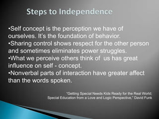•Self concept is the perception we have of
ourselves. It’s the foundation of behavior.
•Sharing control shows respect for the other person
and sometimes eliminates power struggles.
•What we perceive others think of us has great
influence on self - concept.
•Nonverbal parts of interaction have greater affect
than the words spoken.
                         “Getting Special Needs Kids Ready for the Real World;
              Special Education from a Love and Logic Perspective,” David Funk
 
