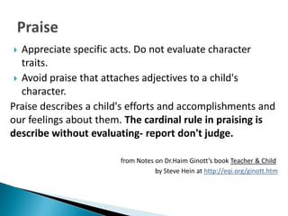   Appreciate specific acts. Do not evaluate character
   traits.
  Avoid praise that attaches adjectives to a child's
   character.
Praise describes a child's efforts and accomplishments and
our feelings about them. The cardinal rule in praising is
describe without evaluating- report don't judge.

                        from Notes on Dr.Haim Ginott’s book Teacher & Child
                                   by Steve Hein at http://eqi.org/ginott.htm
 
