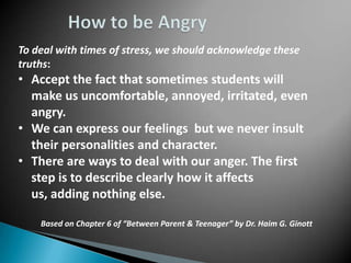 To deal with times of stress, we should acknowledge these
truths:
• Accept the fact that sometimes students will
  make us uncomfortable, annoyed, irritated, even
  angry.
• We can express our feelings but we never insult
  their personalities and character.
• There are ways to deal with our anger. The first
  step is to describe clearly how it affects
  us, adding nothing else.

    Based on Chapter 6 of “Between Parent & Teenager” by Dr. Haim G. Ginott
 