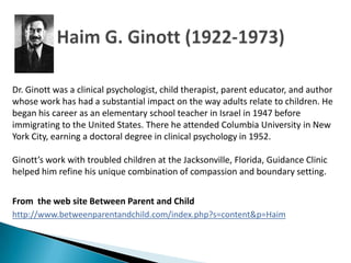 Dr. Ginott was a clinical psychologist, child therapist, parent educator, and author
whose work has had a substantial impact on the way adults relate to children. He
began his career as an elementary school teacher in Israel in 1947 before
immigrating to the United States. There he attended Columbia University in New
York City, earning a doctoral degree in clinical psychology in 1952.

Ginott’s work with troubled children at the Jacksonville, Florida, Guidance Clinic
helped him refine his unique combination of compassion and boundary setting.


From the web site Between Parent and Child
http://www.betweenparentandchild.com/index.php?s=content&p=Haim
 