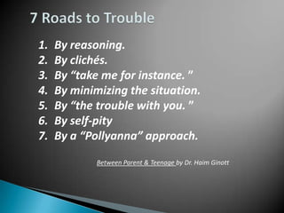 1.   By reasoning.
2.   By clichés.
3.   By “take me for instance. ”
4.   By minimizing the situation.
5.   By “the trouble with you. ”
6.   By self-pity
7.   By a “Pollyanna” approach.
             Between Parent & Teenage by Dr. Haim Ginott
 