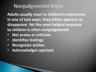 Adults usually react to children’s statements
in one of two ways: they either approve or
disapprove. Yet the most helpful response
to children is often nonjudgmental.
• Not praise or criticism
• Identifies feelings
• Recognizes wishes
• Acknowledges opinions
 