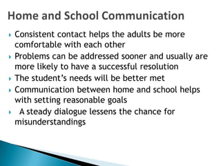    Consistent contact helps the adults be more
    comfortable with each other
   Problems can be addressed sooner and usually are
    more likely to have a successful resolution
   The student’s needs will be better met
   Communication between home and school helps
    with setting reasonable goals
    A steady dialogue lessens the chance for
    misunderstandings
 