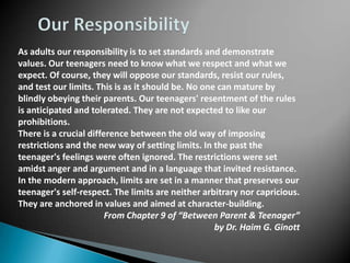 As adults our responsibility is to set standards and demonstrate
values. Our teenagers need to know what we respect and what we
expect. Of course, they will oppose our standards, resist our rules,
and test our limits. This is as it should be. No one can mature by
blindly obeying their parents. Our teenagers' resentment of the rules
is anticipated and tolerated. They are not expected to like our
prohibitions.
There is a crucial difference between the old way of imposing
restrictions and the new way of setting limits. In the past the
teenager's feelings were often ignored. The restrictions were set
amidst anger and argument and in a language that invited resistance.
In the modern approach, limits are set in a manner that preserves our
teenager's self-respect. The limits are neither arbitrary nor capricious.
They are anchored in values and aimed at character-building.
                        From Chapter 9 of “Between Parent & Teenager”
                                                    by Dr. Haim G. Ginott
 