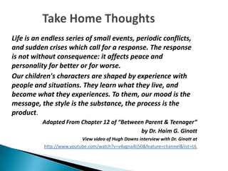 Life is an endless series of small events, periodic conflicts,
and sudden crises which call for a response. The response
is not without consequence: it affects peace and
personality for better or for worse.
Our children's characters are shaped by experience with
people and situations. They learn what they live, and
become what they experiences. To them, our mood is the
message, the style is the substance, the process is the
product.
          Adapted From Chapter 12 of “Between Parent & Teenager”
                                            by Dr. Haim G. Ginott
                           View video of Hugh Downs interview with Dr. Ginott at
           http://www.youtube.com/watch?v=v4vgna4lj50&feature=channel&list=UL
 