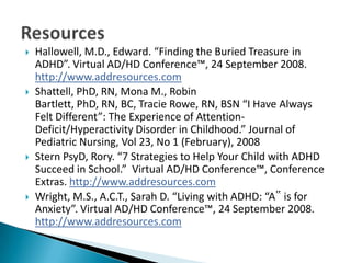    Hallowell, M.D., Edward. “Finding the Buried Treasure in
    ADHD”. Virtual AD/HD Conference™, 24 September 2008.
    http://www.addresources.com
   Shattell, PhD, RN, Mona M., Robin
    Bartlett, PhD, RN, BC, Tracie Rowe, RN, BSN “I Have Always
    Felt Different”: The Experience of Attention-
    Deficit/Hyperactivity Disorder in Childhood.” Journal of
    Pediatric Nursing, Vol 23, No 1 (February), 2008
   Stern PsyD, Rory. “7 Strategies to Help Your Child with ADHD
    Succeed in School.” Virtual AD/HD Conference™, Conference
    Extras. http://www.addresources.com
   Wright, M.S., A.C.T., Sarah D. “Living with ADHD: “A‟ is for
    Anxiety”. Virtual AD/HD Conference™, 24 September 2008.
    http://www.addresources.com
 