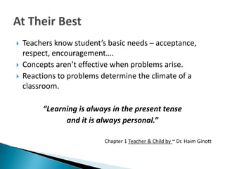    Teachers know student’s basic needs – acceptance,
    respect, encouragement….
   Concepts aren’t effective when problems arise.
   Reactions to problems determine the climate of a
    classroom.

         “Learning is always in the present tense
               and it is always personal.”

                           Chapter 1 Teacher & Child by ~ Dr. Haim Ginott
 