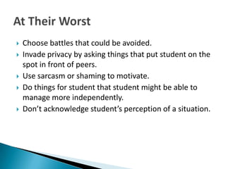    Choose battles that could be avoided.
   Invade privacy by asking things that put student on the
    spot in front of peers.
   Use sarcasm or shaming to motivate.
   Do things for student that student might be able to
    manage more independently.
   Don’t acknowledge student’s perception of a situation.
 