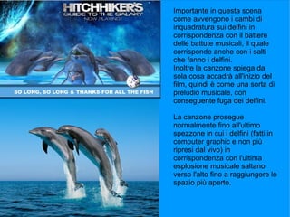 Importante in questa scena
come avvengono i cambi di
inquadratura sui delfini in
corrispondenza con il battere
delle battute musicali, il quale
corrisponde anche con i salti
che fanno i delfini.
Inoltre la canzone spiega da
sola cosa accadrà all'inizio del
film, quindi è come una sorta di
preludio musicale, con
conseguente fuga dei delfini.

La canzone prosegue
normalmente fino all'ultimo
spezzone in cui i delfini (fatti in
computer graphic e non più
ripresi dal vivo) in
corrispondenza con l'ultima
esplosione musicale saltano
verso l'alto fino a raggiungere lo
spazio più aperto.
 
