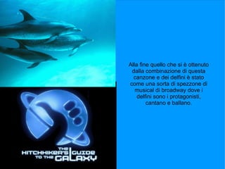 Alla fine quello che si è ottenuto
 dalla combinazione di questa
  canzone e dei delfini è stato
come una sorta di spezzone di
   musical di broadway dove i
    delfini sono i protagonisti,
        cantano e ballano.
 
