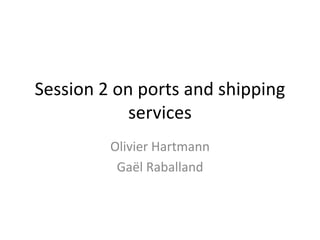 Session 2 on ports and shipping
services
Olivier Hartmann
Gaël Raballand
 