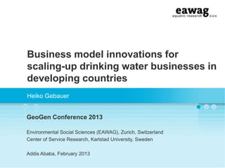 Business model innovations for
scaling-up drinking water businesses in
developing countries
Heiko Gebauer
GeoGen Conference 2013
Environmental Social Sciences (EAWAG), Zurich, Switzerland
Center of Service Research, Karlstad University, Sweden
Addis Ababa, February 2013
 