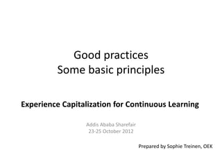Good practices
          Some basic principles

Experience Capitalization for Continuous Learning

                 Addis Ababa Sharefair
                  23-25 October 2012

                                         Prepared by Sophie Treinen, OEK
 