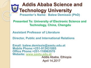 Addis Ababa Science and
Technology University
Presenter’s Name: Balew Demissie (PhD)
Presented To: University of Electronic Science and
Technology, China, Chengdu
Assistant Professor of Literature
Director, Public and International Relations
Email: balew.demissie@aastu.edu.et
Mobile Phone:+251-913431885
Office Phone:+251-118963570
Website: www.aastu.edu.et
Addis Ababa, Ethiopia
April 14,2017
 