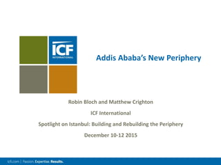 Addis Ababa’s New Periphery
Robin Bloch and Matthew Crighton
ICF International
Spotlight on Istanbul: Building and Rebuilding the Periphery
December 10-12 2015
 