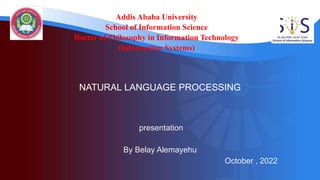 Addis Ababa University
School of Information Science
Doctor of Philosophy in Information Technology
(Information Systems)
presentation
By Belay Alemayehu
October , 2022
NATURAL LANGUAGE PROCESSING
 