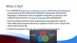 What is NLP
• is a subfield of linguistics, computer science, and artificial intelligence
concerned with the interactions between computers and human
language, in particular how to program computers to process and
analyze large amounts of natural language data.(Wikipedia)
• strives to build machines that understand and respond to text or
voice data and respond with text or speech of their own in much the
same way humans do.
• Is field of computer science and computational linguistics
 