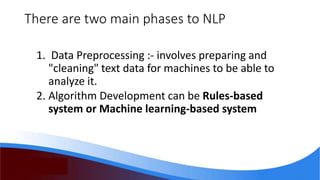 There are two main phases to NLP
1. Data Preprocessing :- involves preparing and
"cleaning" text data for machines to be able to
analyze it.
2. Algorithm Development can be Rules-based
system or Machine learning-based system
 