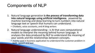 Components of NLP
1. Natural language generation is the process of transforming data
into natural language using artificial intelligence. powered by
machine learning and deep learning to turn numbers into natural
language text or speech that humans can understand.
• Chatbots, voice assistants, and AI blog writers
2. Natural language understanding:- is AI that uses computational
models to interpret the meaning behind human language. It
analyzes the data produced by NLP to understand the meaning of
your words and the relationships between concepts.
• mainly used in business application to understand the customer problem in
both speech and text
 