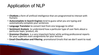 Application of NLP
• Chatbots a form of artificial intelligence that are programmed to interact with
humans
• Autocomplete in Search Engines tend to guess what you are typing and
automatically complete your sentences
• Language Translator to convert text from one language to other
• Sentiment Analysis to understand how a particular type of user feels about a
particular topic, product, etc
• Grammar Checkers is a very important factor while writing professional reports
for your superiors even assignments for your lecturer
• Email Classification and Filtering promotional Emails that we don’t want to read.
•
 