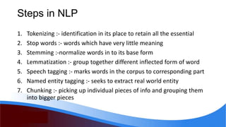 Steps in NLP
1. Tokenizing :- identification in its place to retain all the essential
2. Stop words :- words which have very little meaning
3. Stemming :-normalize words in to its base form
4. Lemmatization :- group together different inflected form of word
5. Speech tagging :- marks words in the corpus to corresponding part
6. Named entity tagging :- seeks to extract real world entity
7. Chunking :- picking up individual pieces of info and grouping them
into bigger pieces
 