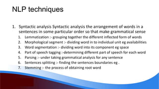 NLP techniques
1. Syntactic analysis Syntactic analysis the arrangement of words in a
sentences in some particular order so that make grammatical sense
1. Lemmatization :- grouping together the different inflected form of words
2. Morphological segment :- dividing word in to individual unit eg availabilities
3. Word segmentation :- dividing word into its component eg space
4. Part of speech tagging :-determining different part of speech for each word
5. Parsing :- under taking grammatical analysis for any sentence
6. Sentences splitting :- finding the sentences boundaries eg .
7. Stemming :- the process of obtaining root word
 