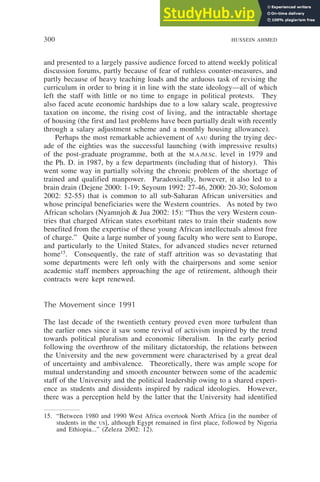 300 HUSSEIN AHMED
and presented to a largely passive audience forced to attend weekly political
discussion forums, partly because of fear of ruthless counter-measures, and
partly because of heavy teaching loads and the arduous task of revising the
curriculum in order to bring it in line with the state ideology—all of which
left the staff with little or no time to engage in political protests. They
also faced acute economic hardships due to a low salary scale, progressive
taxation on income, the rising cost of living, and the intractable shortage
of housing (the first and last problems have been partially dealt with recently
through a salary adjustment scheme and a monthly housing allowance).
Perhaps the most remarkable achievement of AAU during the trying dec-
ade of the eighties was the successful launching (with impressive results)
of the post-graduate programme, both at the M.A./M.Sc. level in 1979 and
the Ph. D. in 1987, by a few departments (including that of history). This
went some way in partially solving the chronic problem of the shortage of
trained and qualified manpower. Paradoxically, however, it also led to a
brain drain (Dejene 2000: 1-19; Seyoum 1992: 27-46, 2000: 20-30; Solomon
2002: 52-55) that is common to all sub-Saharan African universities and
whose principal beneficiaries were the Western countries. As noted by two
African scholars (Nyamnjoh & Jua 2002: 15): “Thus the very Western coun-
tries that charged African states exorbitant rates to train their students now
benefited from the expertise of these young African intellectuals almost free
of charge.” Quite a large number of young faculty who were sent to Europe,
and particularly to the United States, for advanced studies never returned
home15
. Consequently, the rate of staff attrition was so devastating that
some departments were left only with the chairpersons and some senior
academic staff members approaching the age of retirement, although their
contracts were kept renewed.
The Movement since 1991
The last decade of the twentieth century proved even more turbulent than
the earlier ones since it saw some revival of activism inspired by the trend
towards political pluralism and economic liberalism. In the early period
following the overthrow of the military dictatorship, the relations between
the University and the new government were characterised by a great deal
of uncertainty and ambivalence. Theoretically, there was ample scope for
mutual understanding and smooth encounter between some of the academic
staff of the University and the political leadership owing to a shared experi-
ence as students and dissidents inspired by radical ideologies. However,
there was a perception held by the latter that the University had identified
15. “Between 1980 and 1990 West Africa overtook North Africa [in the number of
students in the US], although Egypt remained in first place, followed by Nigeria
and Ethiopia...” (Zeleza 2002: 12).
 
