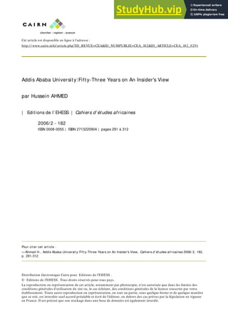 Cet article est disponible en ligne à l’adresse :
http:/ / www.cairn.info/ article.php?ID_REVUE=CEA&ID_NUMPUBLIE=CEA_182&ID_ARTICLE=CEA_182_0291
Addis Ababa Universit y:Fift y-Three Years on An Insider's View
par Hussein AHMED
| Editions de l’ EHESS | Cahiers d’ét udes africaines
2006/2 - 182
ISSN 0008-0055 | ISBN 2713220904 | pages 291 à 312
Pour cit er cet art icle :
—Ahmed H., Addis Ababa Universit y:Fift y-Three Years on An Insider's View, Cahiers d’ ét udes africaines 2006/ 2, 182,
p. 291-312.
Distribution électronique Cairn pour Editions de l’EHESS .
© Editions de l’EHESS . Tous droits réservés pour tous pays.
La reproduction ou représentation de cet article, notamment par photocopie, n'est autorisée que dans les limites des
conditions générales d'utilisation du site ou, le cas échéant, des conditions générales de la licence souscrite par votre
établissement. Toute autre reproduction ou représentation, en tout ou partie, sous quelque forme et de quelque manière
que ce soit, est interdite sauf accord préalable et écrit de l'éditeur, en dehors des cas prévus par la législation en vigueur
en France. Il est précisé que son stockage dans une base de données est également interdit.
 