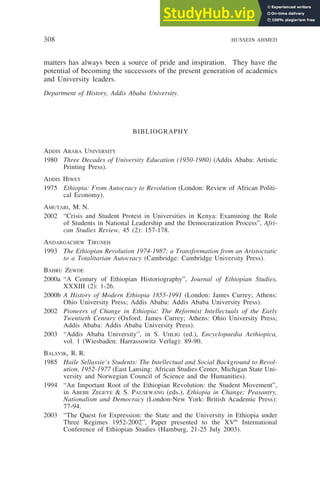 308 HUSSEIN AHMED
matters has always been a source of pride and inspiration. They have the
potential of becoming the successors of the present generation of academics
and University leaders.
Department of History, Addis Ababa University.
BIBLIOGRAPHY
ADDIS ABABA UNIVERSITY
1980 Three Decades of University Education (1950-1980) (Addis Ababa: Artistic
Printing Press).
ADDIS HIWET
1975 Ethiopia: From Autocracy to Revolution (London: Review of African Politi-
cal Economy).
AMUTABI, M. N.
2002 “Crisis and Student Protest in Universities in Kenya: Examining the Role
of Students in National Leadership and the Democratization Process”, Afri-
can Studies Review, 45 (2): 157-178.
ANDARGACHEW TIRUNEH
1993 The Ethiopian Revolution 1974-1987: a Transformation from an Aristocratic
to a Totalitarian Autocracy (Cambridge: Cambridge University Press).
BAHRU ZEWDE
2000a “A Century of Ethiopian Historiography”, Journal of Ethiopian Studies,
XXXIII (2): 1-26.
2000b A History of Modern Ethiopia 1855-1991 (London: James Currey; Athens:
Ohio University Press; Addis Ababa: Addis Ababa University Press).
2002 Pioneers of Change in Ethiopia: The Reformist Intellectuals of the Early
Twentieth Century (Oxford: James Currey; Athens: Ohio University Press;
Addis Ababa: Addis Ababa University Press).
2003 “Addis Ababa University”, in S. UHLIG (ed.), Encyclopaedia Aethiopica,
vol. 1 (Wiesbaden: Harrassowitz Verlag): 89-90.
BALSVIK, R. R.
1985 Haile Sellassie’s Students: The Intellectual and Social Background to Revol-
ution, 1952-1977 (East Lansing: African Studies Center, Michigan State Uni-
versity and Norwegian Council of Science and the Humanities).
1994 “An Important Root of the Ethiopian Revolution: the Student Movement”,
in ABEBE ZEGEYE & S. PAUSEWANG (eds.), Ethiopia in Change: Peasantry,
Nationalism and Democracy (London-New York: British Academic Press):
77-94.
2003 “The Quest for Expression: the State and the University in Ethiopia under
Three Regimes 1952-2002”, Paper presented to the XVth
International
Conference of Ethiopian Studies (Hamburg, 21-25 July 2003).
 