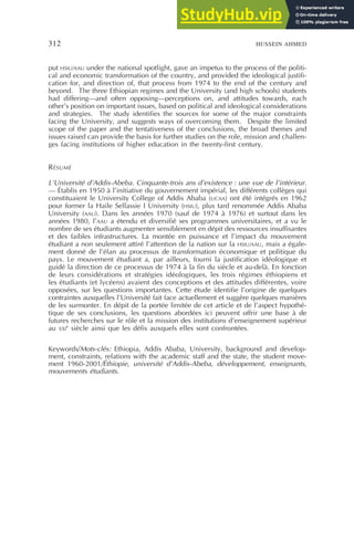 312 HUSSEIN AHMED
put HSIU/AAU under the national spotlight, gave an impetus to the process of the politi-
cal and economic transformation of the country, and provided the ideological justifi-
cation for, and direction of, that process from 1974 to the end of the century and
beyond. The three Ethiopian regimes and the University (and high schools) students
had differing—and often opposing—perceptions on, and attitudes towards, each
other’s position on important issues, based on political and ideological considerations
and strategies. The study identifies the sources for some of the major constraints
facing the University, and suggests ways of overcoming them. Despite the limited
scope of the paper and the tentativeness of the conclusions, the broad themes and
issues raised can provide the basis for further studies on the role, mission and challen-
ges facing institutions of higher education in the twenty-first century.
RÉSUMÉ
L’Université d’Addis-Abeba. Cinquante-trois ans d’existence : une vue de l’intérieur.
— Établis en 1950 à l’initiative du gouvernement impérial, les différents collèges qui
constituaient le University College of Addis Ababa (UCAA) ont été intégrés en 1962
pour former la Haile Sellassie I University (HSIU), plus tard renommée Addis Ababa
University (AAU). Dans les années 1970 (sauf de 1974 à 1976) et surtout dans les
années 1980, l’AAU a étendu et diversifié ses programmes universitaires, et a vu le
nombre de ses étudiants augmenter sensiblement en dépit des ressources insuffisantes
et des faibles infrastructures. La montée en puissance et l’impact du mouvement
étudiant a non seulement attiré l’attention de la nation sur la HSIU/AAU, mais a égale-
ment donné de l’élan au processus de transformation économique et politique du
pays. Le mouvement étudiant a, par ailleurs, fourni la justification idéologique et
guidé la direction de ce processus de 1974 à la fin du siècle et au-delà. En fonction
de leurs considérations et stratégies idéologiques, les trois régimes éthiopiens et
les étudiants (et lycéens) avaient des conceptions et des attitudes différentes, voire
opposées, sur les questions importantes. Cette étude identifie l’origine de quelques
contraintes auxquelles l’Université fait face actuellement et suggère quelques manières
de les surmonter. En dépit de la portée limitée de cet article et de l’aspect hypothé-
tique de ses conclusions, les questions abordées ici peuvent offrir une base à de
futures recherches sur le rôle et la mission des institutions d’enseignement supérieur
au XXI
e
siècle ainsi que les défis auxquels elles sont confrontées.
Keywords/Mots-clés: Ethiopia, Addis Ababa, University, background and develop-
ment, constraints, relations with the academic staff and the state, the student move-
ment 1960-2001/Éthiopie, université d’Addis-Abeba, développement, enseignants,
mouvements étudiants.
 