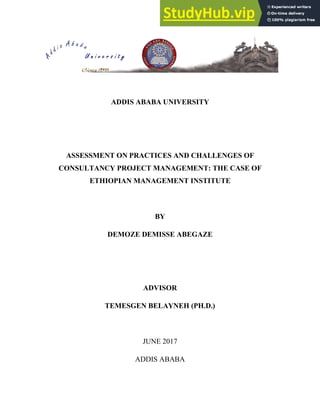 ADDIS ABABA UNIVERSITY
ASSESSMENT ON PRACTICES AND CHALLENGES OF
CONSULTANCY PROJECT MANAGEMENT: THE CASE OF
ETHIOPIAN MANAGEMENT INSTITUTE
BY
DEMOZE DEMISSE ABEGAZE
ADVISOR
TEMESGEN BELAYNEH (PH.D.)
JUNE 2017
ADDIS ABABA
 
