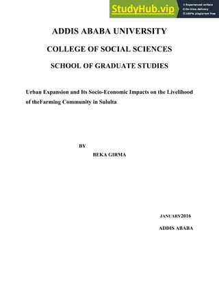 14
ADDIS ABABA UNIVERSITY
COLLEGE OF SOCIAL SCIENCES
SCHOOL OF GRADUATE STUDIES
Urban Expansion and Its Socio-Economic Impacts on the Livelihood
of theFarming Community in Sululta
BY
BEKA GIRMA
JANUARY2016
ADDIS ABABA
 