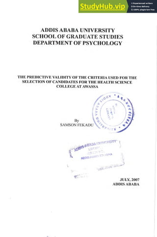 ADDIS ABABA UNIVERSITY
SCHOOL OF GRADUATE STUDIES
DEPARTMENT OF PSYCHOLOGY
THE PREDICTIVE VALIDITY OF THE CRITERIA USED FOR THE
SELECTION OF CANDIDATES FOR THE HEALTH SCIENCE
COLLEGE AT AWASSA
,
JULY, 2007
ADDIS ABABA
 