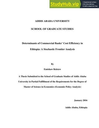 vi
ADDIS ABABA UNIVERSITY
SCHOOL OF GRADUATE STUDIES
Determinants of Commercial Banks’ Cost Efficiency in
Ethiopia: A Stochastic Frontier Analysis
By
Emishaw Beletew
A Thesis Submitted to the School of Graduate Studies of Addis Ababa
University in Partial Fulfillment of the Requirements for the Degree of
Master of Science in Economics (Economic Policy Analysis)
January 2016
Addis Ababa, Ethiopia
 