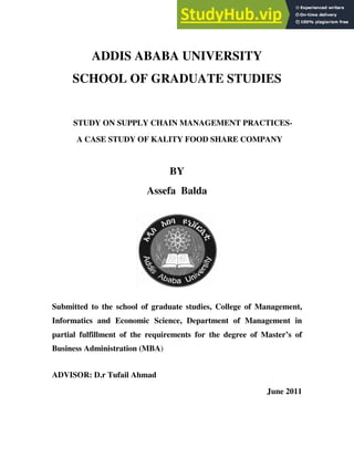 ADDIS ABABA UNIVERSITY
SCHOOL OF GRADUATE STUDIES
STUDY ON SUPPLY CHAIN MANAGEMENT PRACTICES-
A CASE STUDY OF KALITY FOOD SHARE COMPANY
BY
Assefa Balda
Submitted to the school of graduate studies, College of Management,
Informatics and Economic Science, Department of Management in
partial fulfillment of the requirements for the degree of Master’s of
Business Administration (MBA)
ADVISOR: D.r Tufail Ahmad
June 2011
 