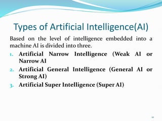 Types of Artificial Intelligence(AI)
Based on the level of intelligence embedded into a
machine AI is divided into three.
1. Artificial Narrow Intelligence (Weak AI or
Narrow AI
2. Artificial General Intelligence (General AI or
Strong AI)
3. Artificial Super Intelligence (Super AI)
10
 