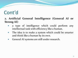 Cont’d
2. Artificial General Intelligence (General AI or
Strong AI)
 a type of intelligence which could perform any
intellectual task with efficiency like a human.
 The idea is to make a system which could be smarter
and think like a human by its own.
 General AI systems are still under research.
12
 
