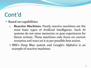 Cont’d
 Based on capabilities
1. Reactive Machines: Purely reactive machines are the
most basic types of Artificial Intelligence. Such AI
systems do not store memories or past experiences for
future actions. These machines only focus on current
scenarios and react on it as per possible best action.
 IBM's Deep Blue system and Google’s AlphaGo is an
example of reactive machines.
14
 