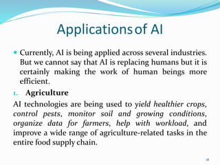 Applicationsof AI
 Currently, AI is being applied across several industries.
But we cannot say that AI is replacing humans but it is
certainly making the work of human beings more
efficient.
1. Agriculture
AI technologies are being used to yield healthier crops,
control pests, monitor soil and growing conditions,
organize data for farmers, help with workload, and
improve a wide range of agriculture-related tasks in the
entire food supply chain.
18
 