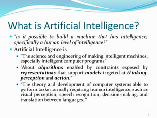 What is Artificial Intelligence?
 “is it possible to build a machine that has intelligence,
specifically a human level of intelligence?”
 Artificial Intelligence is
 “The science and engineering of making intelligent machines,
especially intelligent computer programs.”
 “About algorithms enabled by constraints exposed by
representations that support models targeted at thinking,
perception and action.”
 “The theory and development of computer systems able to
perform tasks normally requiring human intelligence, such as
visual perception, speech recognition, decision-making, and
translation between languages. “
2
 