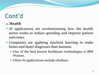 Cont’d
2. Health
 AI applications are revolutionizing how the health
sector works to reduce spending and improve patient
outcomes.
 Companies are applying machine learning to make
better and faster diagnoses than humans.
 One of the best known healthcare technologies is IBM
Watson.
 Other AI applications include chatbots.
20
 