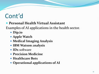 Cont’d
 Personal Health Virtual Assistant
Examples of AI applications in the health sector.
 Dip.io
 Apple Watch
 Medical Imaging Analysis
 IBM Watson analysis
 IDx software
 Precision Medicine
 Healthcare Bots
 Operational applications of AI
21
 