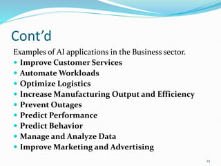Cont’d
Examples of AI applications in the Business sector.
 Improve Customer Services
 Automate Workloads
 Optimize Logistics
 Increase Manufacturing Output and Efficiency
 Prevent Outages
 Predict Performance
 Predict Behavior
 Manage and Analyze Data
 Improve Marketing and Advertising
23
 
