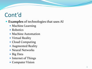 Cont’d
 Examples of technologies that uses AI
 Machine Learning
 Robotics
 Machine Automation
 Virtual Reality
 Cloud Computing
 Augmented Reality
 Neural Networks
 Big Data
 Internet of Things
 Computer Vision
4
 