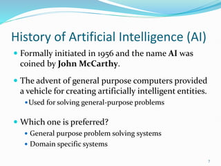 History of Artificial Intelligence (AI)
 Formally initiated in 1956 and the name AI was
coined by John McCarthy.
 The advent of general purpose computers provided
a vehicle for creating artificially intelligent entities.
Used for solving general-purpose problems
 Which one is preferred?
 General purpose problem solving systems
 Domain specific systems
7
 