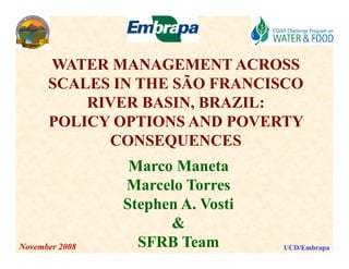 WATER MANAGEMENT ACROSS
      SCALES IN THE SÃO FRANCISCO
          RIVER BASIN, BRAZIL:
      POLICY OPTIONS AND POVERTY
            CONSEQUENCES
                 Marco Maneta
                Marcelo Torres
                Stephen A. Vosti
                      &
November 2008     SFRB Team        UCD/Embrapa
 